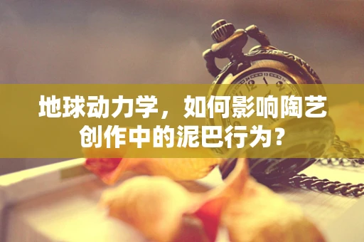 地球动力学，如何影响陶艺创作中的泥巴行为？