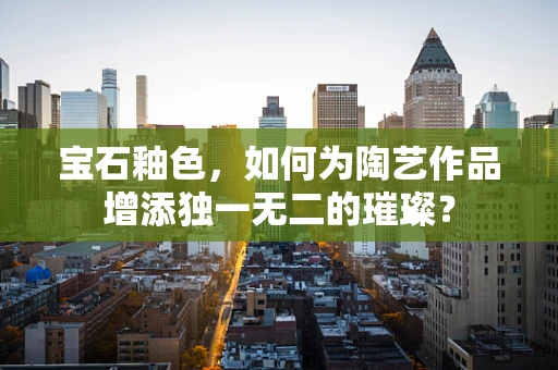 宝石釉色，如何为陶艺作品增添独一无二的璀璨？