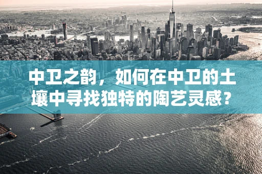 中卫之韵，如何在中卫的土壤中寻找独特的陶艺灵感？