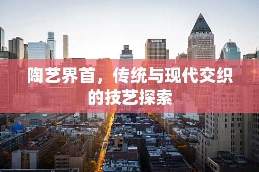 陶艺界首，传统与现代交织的技艺探索