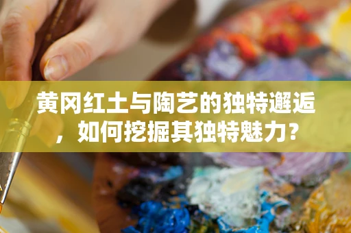 黄冈红土与陶艺的独特邂逅，如何挖掘其独特魅力？