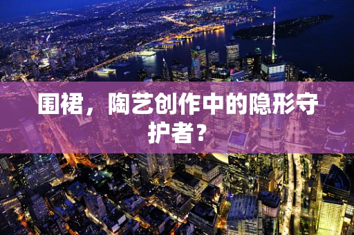 围裙，陶艺创作中的隐形守护者？