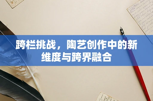 跨栏挑战，陶艺创作中的新维度与跨界融合