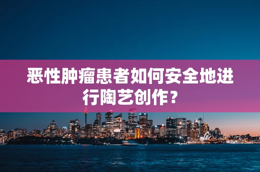 恶性肿瘤患者如何安全地进行陶艺创作？