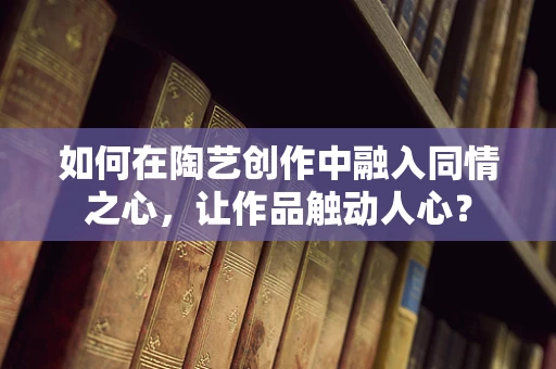 如何在陶艺创作中融入同情之心，让作品触动人心？