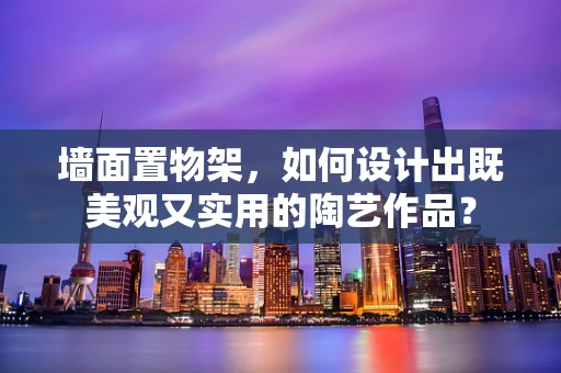 墙面置物架，如何设计出既美观又实用的陶艺作品？