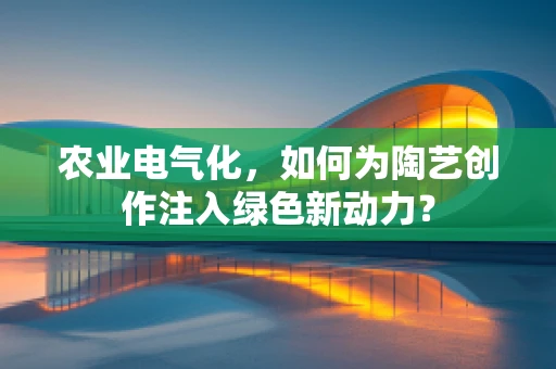 农业电气化，如何为陶艺创作注入绿色新动力？