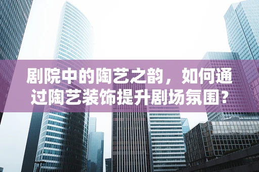 剧院中的陶艺之韵，如何通过陶艺装饰提升剧场氛围？