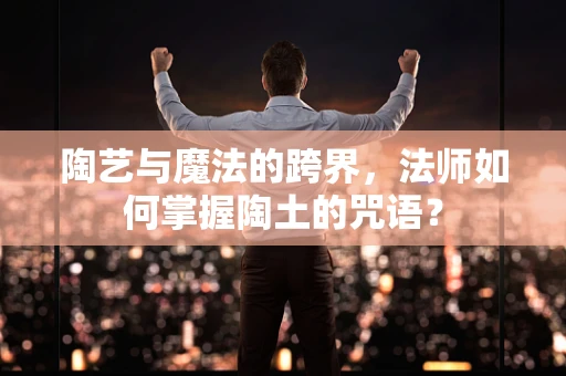 陶艺与魔法的跨界，法师如何掌握陶土的咒语？
