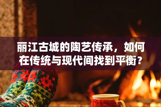 丽江古城的陶艺传承，如何在传统与现代间找到平衡？
