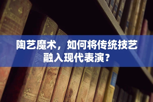 陶艺魔术，如何将传统技艺融入现代表演？