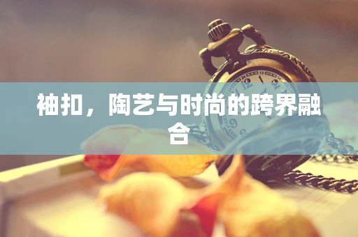 袖扣，陶艺与时尚的跨界融合