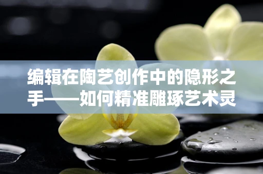 编辑在陶艺创作中的隐形之手——如何精准雕琢艺术灵魂？