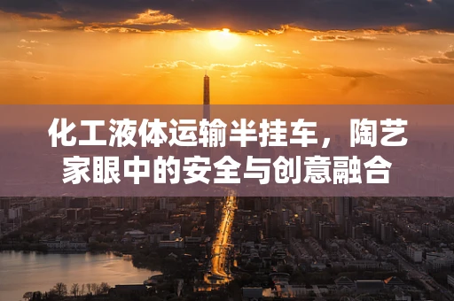 化工液体运输半挂车，陶艺家眼中的安全与创意融合