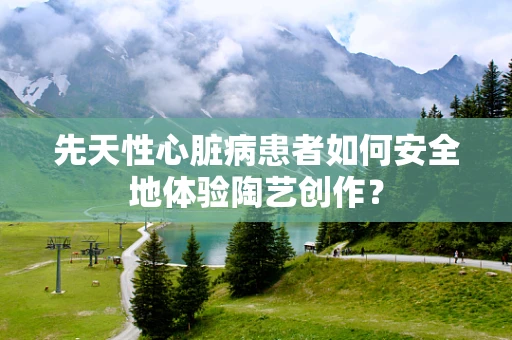 先天性心脏病患者如何安全地体验陶艺创作？