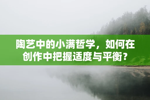 陶艺中的小满哲学，如何在创作中把握适度与平衡？