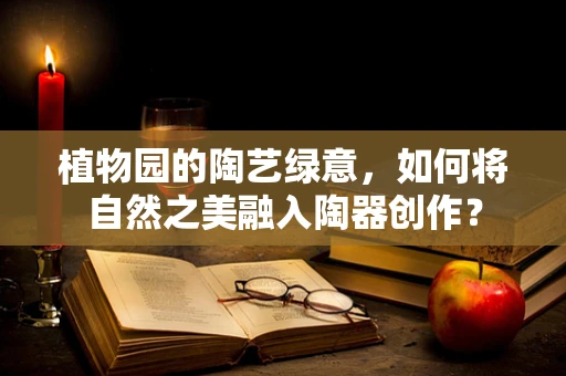 植物园的陶艺绿意，如何将自然之美融入陶器创作？