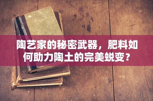 陶艺家的秘密武器，肥料如何助力陶土的完美蜕变？