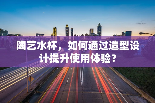 陶艺水杯，如何通过造型设计提升使用体验？