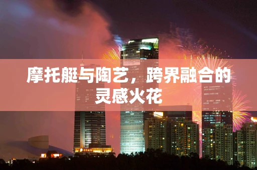 摩托艇与陶艺，跨界融合的灵感火花