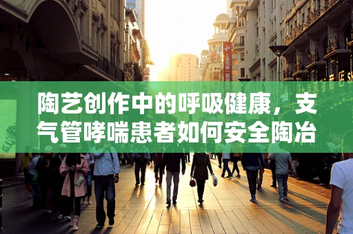 陶艺创作中的呼吸健康，支气管哮喘患者如何安全陶冶？