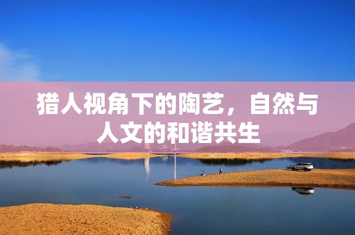 猎人视角下的陶艺，自然与人文的和谐共生
