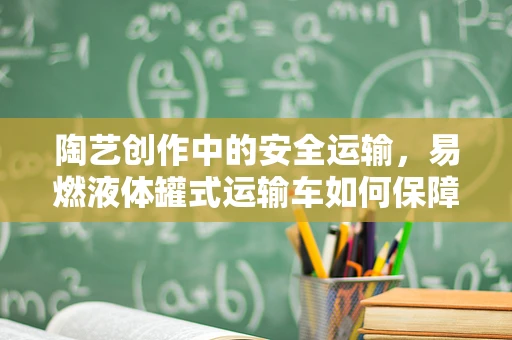 陶艺创作中的安全运输，易燃液体罐式运输车如何保障陶艺材料的安全？
