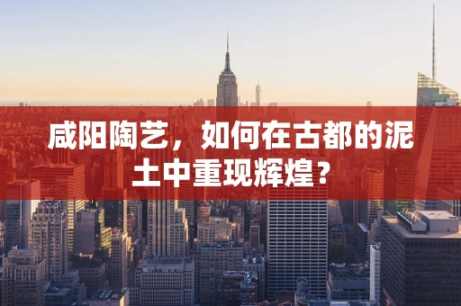 咸阳陶艺，如何在古都的泥土中重现辉煌？
