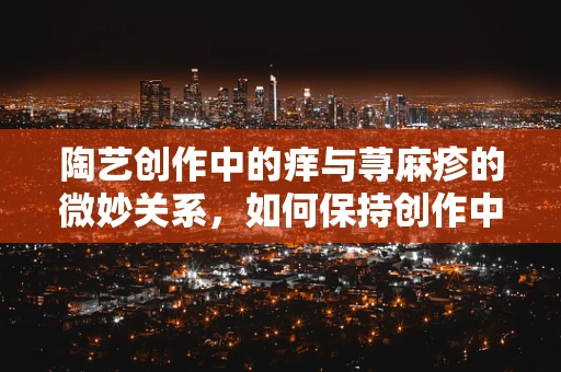 陶艺创作中的痒与荨麻疹的微妙关系，如何保持创作中的肌肤健康？