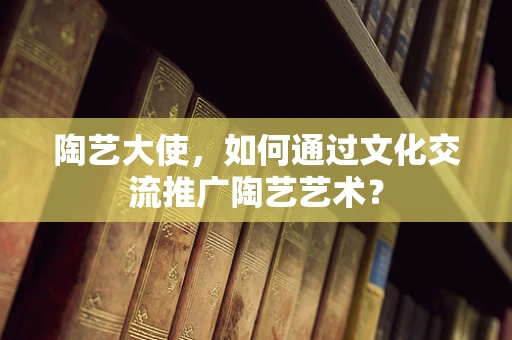 陶艺大使，如何通过文化交流推广陶艺艺术？