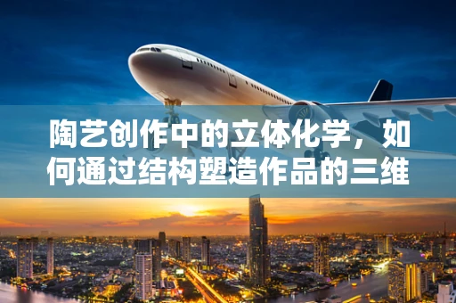 陶艺创作中的立体化学，如何通过结构塑造作品的三维魅力？