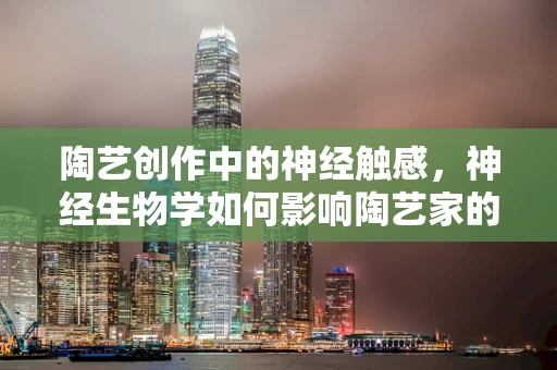 陶艺创作中的神经触感，神经生物学如何影响陶艺家的创作体验？