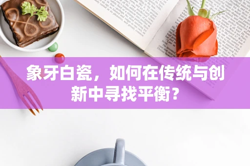 象牙白瓷，如何在传统与创新中寻找平衡？