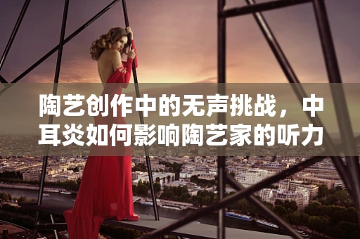 陶艺创作中的无声挑战，中耳炎如何影响陶艺家的听力与创作？