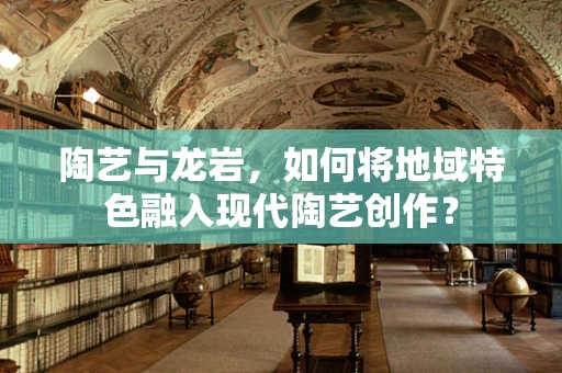 陶艺与龙岩，如何将地域特色融入现代陶艺创作？