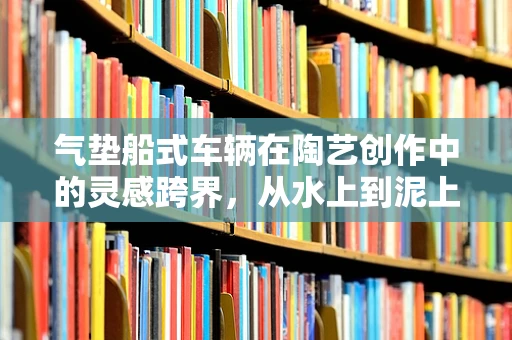 气垫船式车辆在陶艺创作中的灵感跨界，从水上到泥上的轻盈飞跃