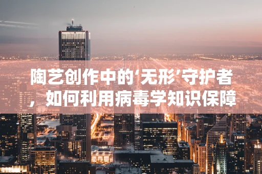 陶艺创作中的‘无形’守护者，如何利用病毒学知识保障工作室卫生？