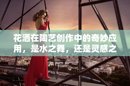 花洒在陶艺创作中的奇妙应用，是水之舞，还是灵感之泉？