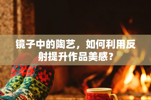镜子中的陶艺，如何利用反射提升作品美感？