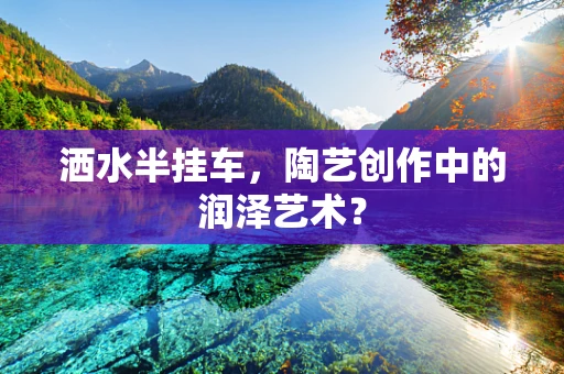 洒水半挂车，陶艺创作中的润泽艺术？