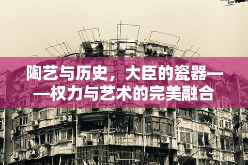 陶艺与历史，大臣的瓷器——权力与艺术的完美融合