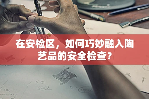在安检区，如何巧妙融入陶艺品的安全检查？