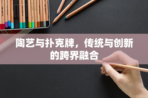 陶艺与扑克牌，传统与创新的跨界融合