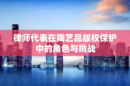 律师代表在陶艺品版权保护中的角色与挑战