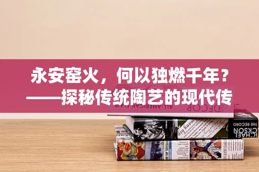 永安窑火，何以独燃千年？——探秘传统陶艺的现代传承