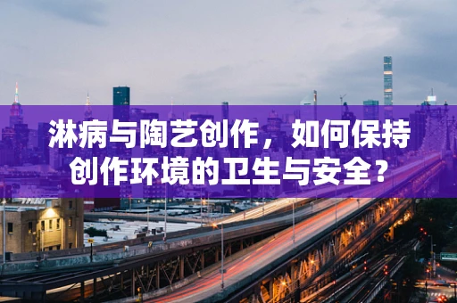 淋病与陶艺创作，如何保持创作环境的卫生与安全？
