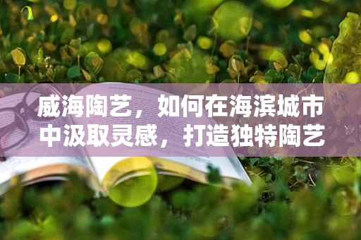 威海陶艺，如何在海滨城市中汲取灵感，打造独特陶艺作品？