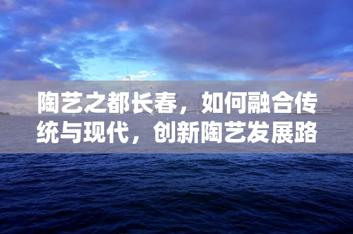 陶艺之都长春，如何融合传统与现代，创新陶艺发展路径？