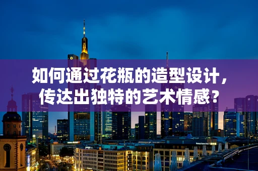 如何通过花瓶的造型设计，传达出独特的艺术情感？