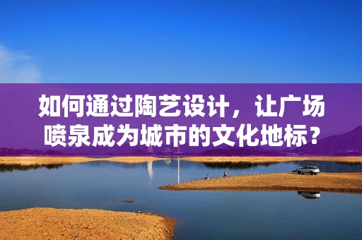 如何通过陶艺设计，让广场喷泉成为城市的文化地标？
